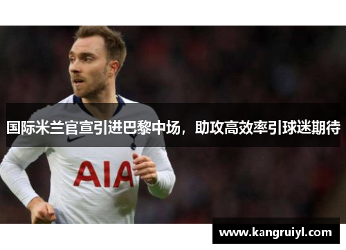 国际米兰官宣引进巴黎中场，助攻高效率引球迷期待